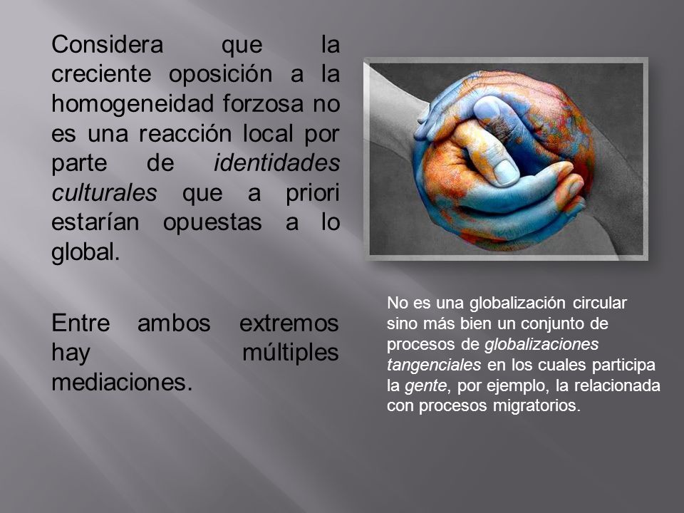 Considera que la creciente oposición a la homogeneidad forzosa no es una reacción local por parte de identidades culturales que a priori estarían opuestas a lo global. Entre ambos extremos hay múltiples mediaciones.