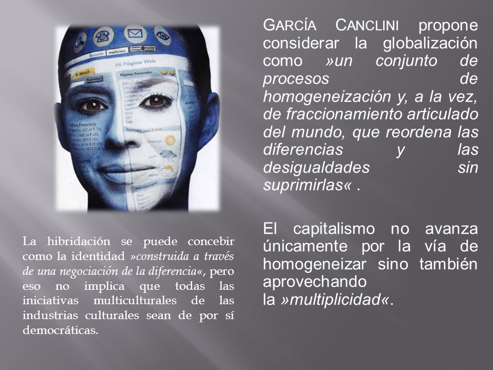 García Canclini propone considerar la globalización como »un conjunto de procesos de homogeneización y, a la vez, de fraccionamiento articulado del mundo, que reordena las diferencias y las desigualdades sin suprimirlas« . El capitalismo no avanza únicamente por la vía de homogeneizar sino también aprovechando la »multiplicidad«.