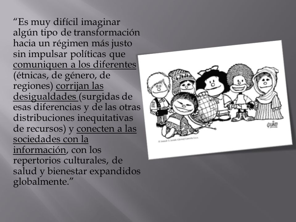 Es muy difícil imaginar algún tipo de transformación hacia un régimen más justo sin impulsar políticas que comuniquen a los diferentes (étnicas, de género, de regiones) corrijan las desigualdades (surgidas de esas diferencias y de las otras distribuciones inequitativas de recursos) y conecten a las sociedades con la información, con los repertorios culturales, de salud y bienestar expandidos globalmente.