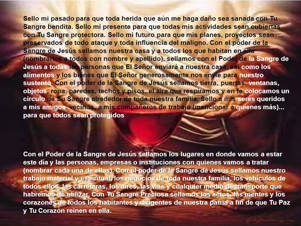 Sello mi pasado para que toda herida que aún me haga daño sea sanada con Tu Sangre bendita. Sello mi presente para que todas mis actividades sean cubiertas con Tu Sangre protectora. Sello mi futuro para que mis planes, proyectos sean preservados de todo ataque y toda influencia del maligno. Con el poder de la Sangre de Jesús sellamos nuestra casa y a todos los que habitan en ella (nombrarlos a todos con nombre y apellido), sellamos con el Poder de la Sangre de Jesús a todas las personas que El Señor enviará a nuestra casa, así como los alimentos y los bienes que El Señor generosamente nos envíe para nuestro sustento. Con el poder de la Sangre de Jesús sellamos tierra, puertas, ventanas, objetos, ropa, paredes, techos y pisos, el aire que respiramos y en fe colocamos un círculo de Su Sangre alrededor de toda nuestra familia. Sello a mis seres queridos, a mis amigos, vecinos, a mis compañeros de trabajo (mencionar a quienes más)... para que todos sean protegidos.