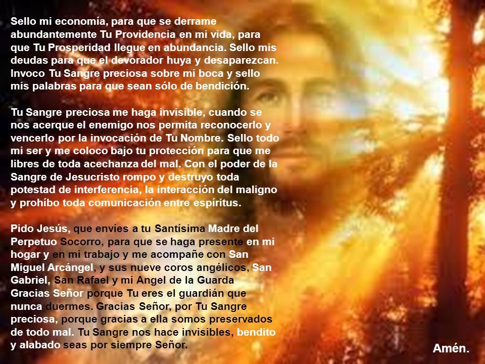 Sello mi economía, para que se derrame abundantemente Tu Providencia en mi vida, para que Tu Prosperidad llegue en abundancia. Sello mis deudas para que el devorador huya y desaparezcan. Invoco Tu Sangre preciosa sobre mi boca y sello mis palabras para que sean sólo de bendición. Tu Sangre preciosa me haga invisible, cuando se nos acerque el enemigo nos permita reconocerlo y vencerlo por la invocación de Tu Nombre. Sello todo mi ser y me coloco bajo tu protección para que me libres de toda acechanza del mal. Con el poder de la Sangre de Jesucristo rompo y destruyo toda potestad de interferencia, la interacción del maligno y prohíbo toda comunicación entre espíritus. Pido Jesús, que envíes a tu Santísima Madre del Perpetuo Socorro, para que se haga presente en mi hogar y en mi trabajo y me acompañe con San Miguel Arcángel, y sus nueve coros angélicos, San Gabriel, San Rafael y mi Angel de la Guarda. Gracias Señor porque Tu eres el guardián que nunca duermes. Gracias Señor, por Tu Sangre preciosa, porque gracias a ella somos preservados de todo mal. Tu Sangre nos hace invisibles, bendito y alabado seas por siempre Señor.