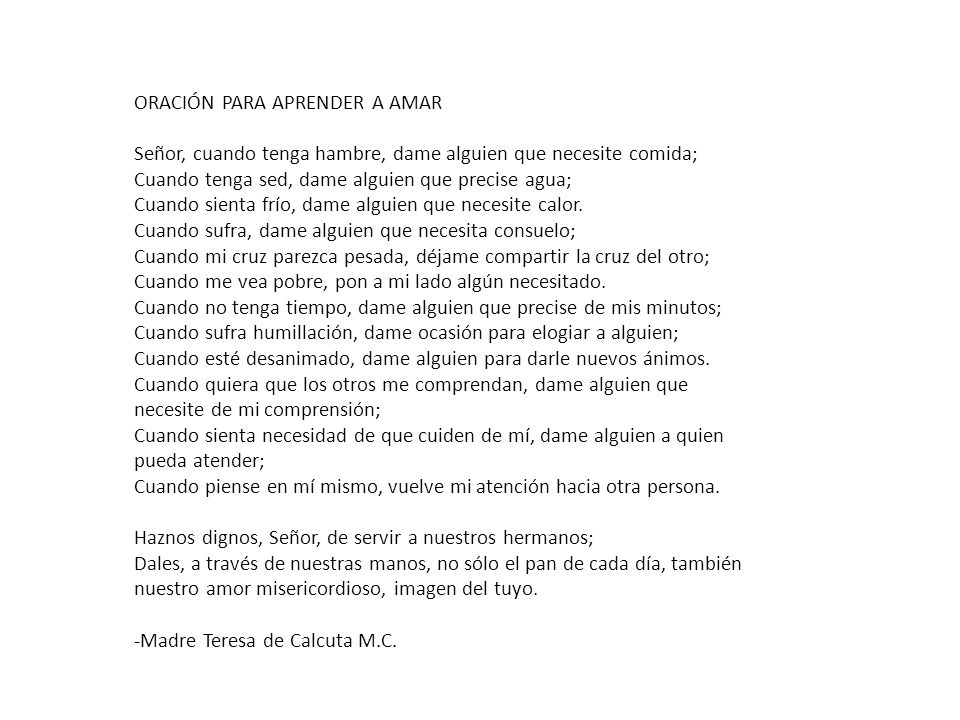ORACIÓN PARA APRENDER A AMAR Señor, cuando tenga hambre, dame alguien que necesite comida; Cuando tenga sed, dame alguien que precise agua; Cuando sienta frío, dame alguien que necesite calor.