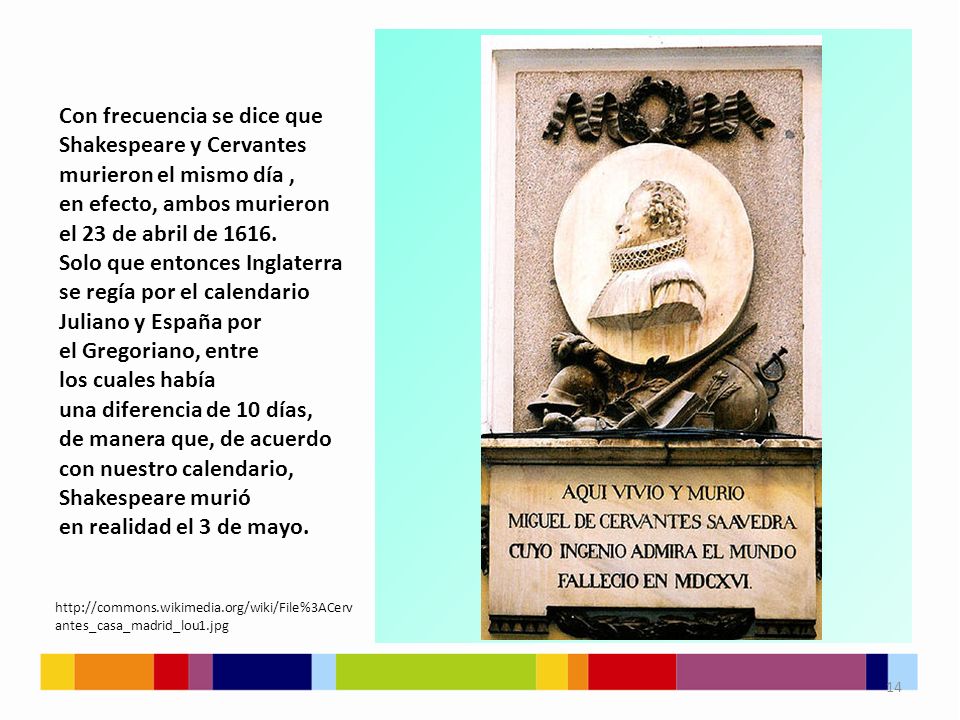 Con frecuencia se dice que Shakespeare y Cervantes murieron el mismo día , en efecto, ambos murieron el 23 de abril de Solo que entonces Inglaterra se regía por el calendario Juliano y España por el Gregoriano, entre los cuales había una diferencia de 10 días, de manera que, de acuerdo con nuestro calendario, Shakespeare murió en realidad el 3 de mayo.