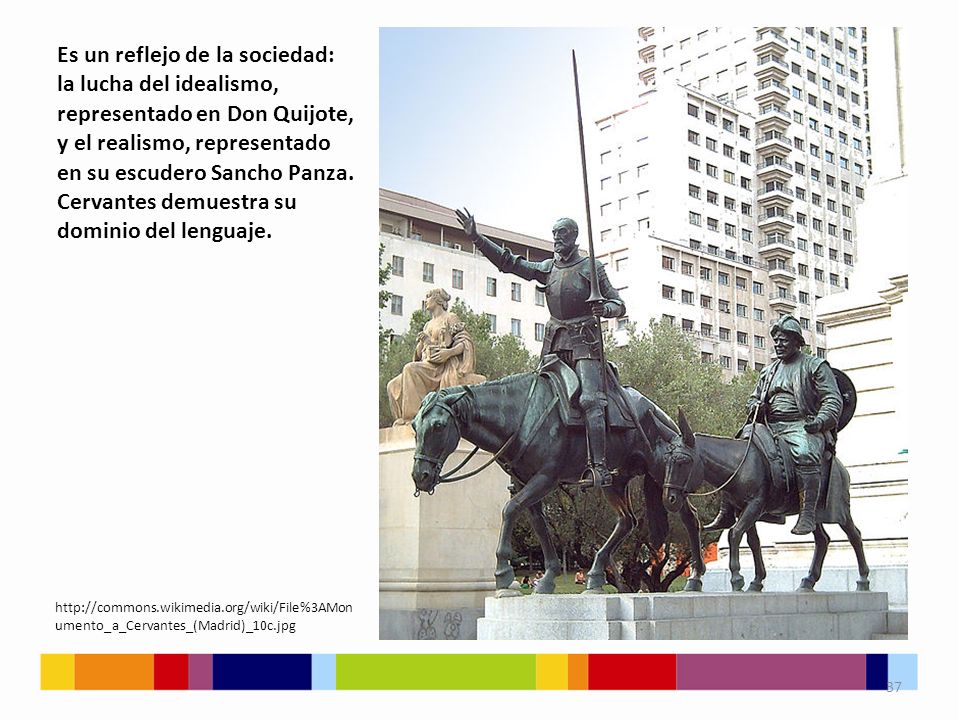 Es un reflejo de la sociedad: la lucha del idealismo, representado en Don Quijote, y el realismo, representado en su escudero Sancho Panza. Cervantes demuestra su dominio del lenguaje.