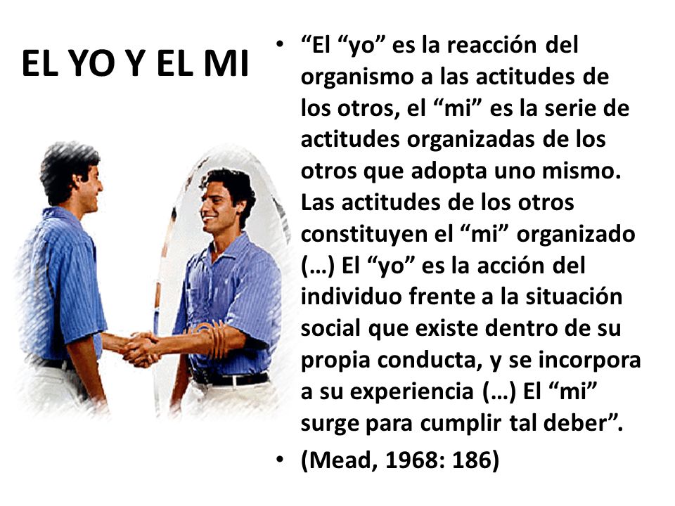 El yo es la reacción del organismo a las actitudes de los otros, el mi es la serie de actitudes organizadas de los otros que adopta uno mismo. Las actitudes de los otros constituyen el mi organizado (…) El yo es la acción del individuo frente a la situación social que existe dentro de su propia conducta, y se incorpora a su experiencia (…) El mi surge para cumplir tal deber .