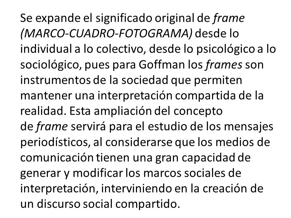 Se expande el significado original de frame (MARCO-CUADRO-FOTOGRAMA) desde lo individual a lo colectivo, desde lo psicológico a lo sociológico, pues para Goffman los frames son instrumentos de la sociedad que permiten mantener una interpretación compartida de la realidad.
