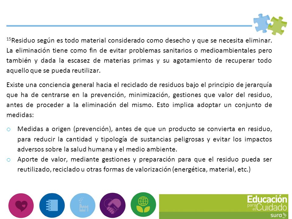 15Residuo según es todo material considerado como desecho y que se necesita eliminar. La eliminación tiene como fin de evitar problemas sanitarios o medioambientales pero también y dada la escasez de materias primas y su agotamiento de recuperar todo aquello que se pueda reutilizar.