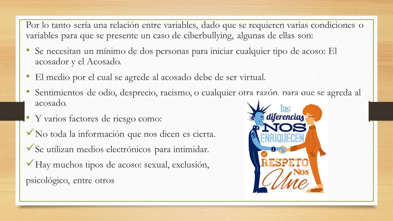 Por lo tanto sería una relación entre variables, dado que se requieren varias condiciones o variables para que se presente un caso de ciberbullying, algunas de ellas son: