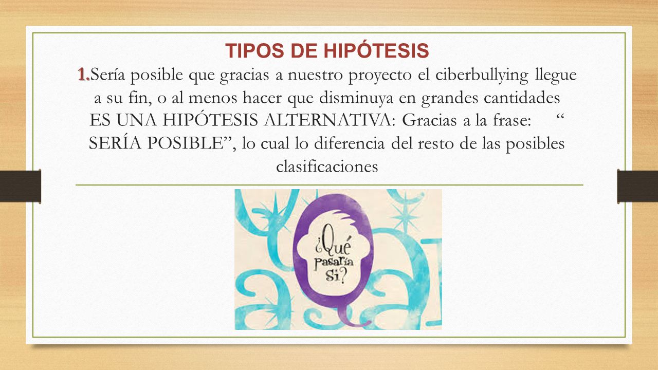TIPOS DE HIPÓTESIS 1.Sería posible que gracias a nuestro proyecto el ciberbullying llegue a su fin, o al menos hacer que disminuya en grandes cantidades ES UNA HIPÓTESIS ALTERNATIVA: Gracias a la frase: SERÍA POSIBLE , lo cual lo diferencia del resto de las posibles clasificaciones