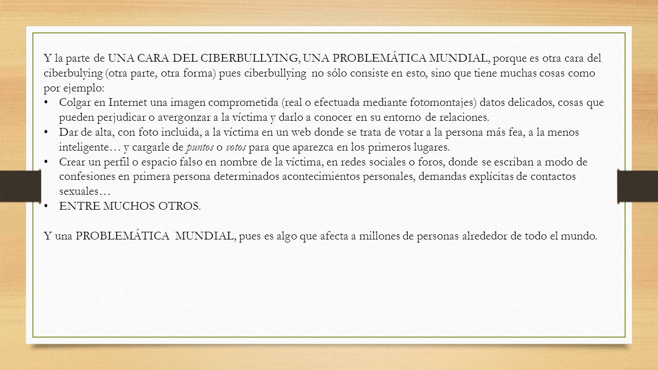 Y la parte de UNA CARA DEL CIBERBULLYING, UNA PROBLEMÁTICA MUNDIAL, porque es otra cara del ciberbulying (otra parte, otra forma) pues ciberbullying no sólo consiste en esto, sino que tiene muchas cosas como por ejemplo: