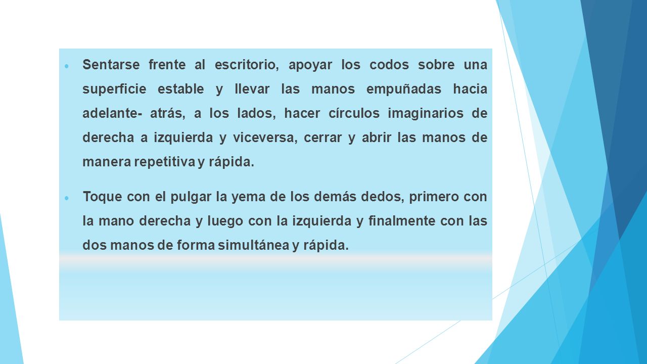 Sentarse frente al escritorio, apoyar los codos sobre una superficie estable y llevar las manos empuñadas hacia adelante- atrás, a los lados, hacer círculos imaginarios de derecha a izquierda y viceversa, cerrar y abrir las manos de manera repetitiva y rápida.