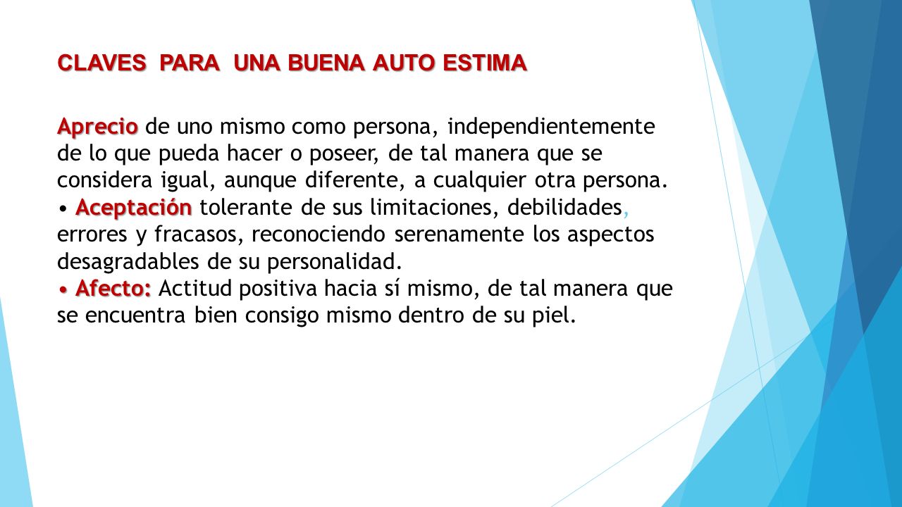 CLAVES PARA UNA BUENA AUTO ESTIMA Aprecio de uno mismo como persona, independientemente de lo que pueda hacer o poseer, de tal manera que se considera igual, aunque diferente, a cualquier otra persona.