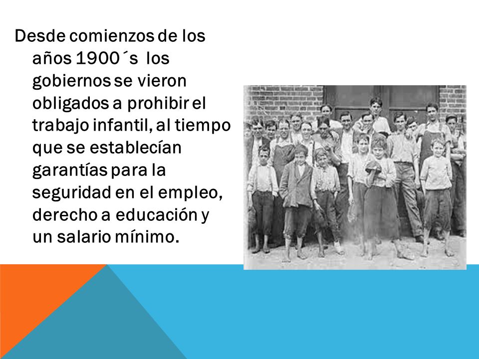 Desde comienzos de los años 1900´s los gobiernos se vieron obligados a prohibir el trabajo infantil, al tiempo que se establecían garantías para la seguridad en el empleo, derecho a educación y un salario mínimo.