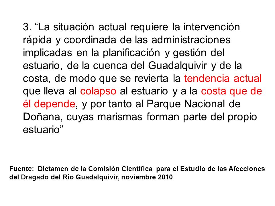 3. La situación actual requiere la intervención rápida y coordinada de las administraciones implicadas en la planificación y gestión del estuario, de la cuenca del Guadalquivir y de la costa, de modo que se revierta la tendencia actual que lleva al colapso al estuario y a la costa que de él depende, y por tanto al Parque Nacional de Doñana, cuyas marismas forman parte del propio estuario