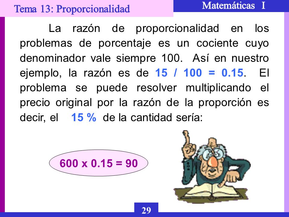 La razón de proporcionalidad en los problemas de porcentaje es un cociente cuyo denominador vale siempre 100. Así en nuestro ejemplo, la razón es de 15 / 100 = El problema se puede resolver multiplicando el precio original por la razón de la proporción es decir, el 15 % de la cantidad sería: