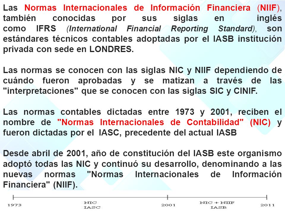 Las Normas Internacionales de Información Financiera (NIIF), también conocidas por sus siglas en inglés como IFRS (International Financial Reporting Standard), son estándares técnicos contables adoptadas por el IASB institución privada con sede en LONDRES.