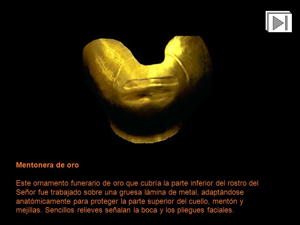 Mentonera de oro Este ornamento funerario de oro que cubría la parte inferior del rostro del Señor fue trabajado sobre una gruesa lámina de metal, adaptándose anatómicamente para proteger la parte superior del cuello, mentón y mejillas. Sencillos relieves señalan la boca y los pliegues faciales.