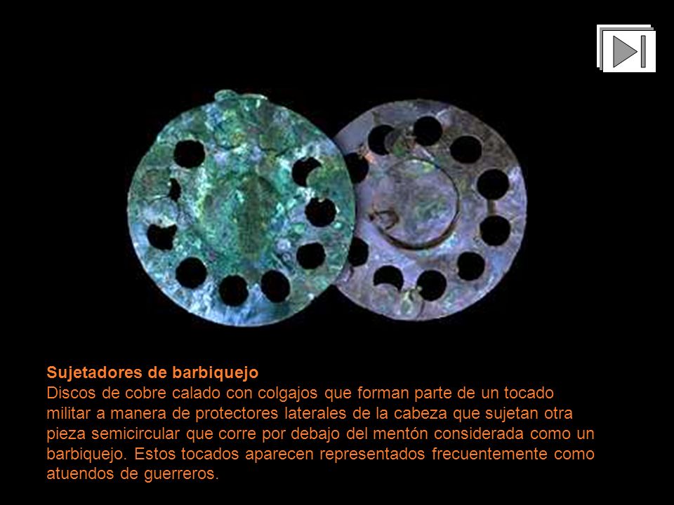Sujetadores de barbiquejo Discos de cobre calado con colgajos que forman parte de un tocado militar a manera de protectores laterales de la cabeza que sujetan otra pieza semicircular que corre por debajo del mentón considerada como un barbiquejo. Estos tocados aparecen representados frecuentemente como atuendos de guerreros.