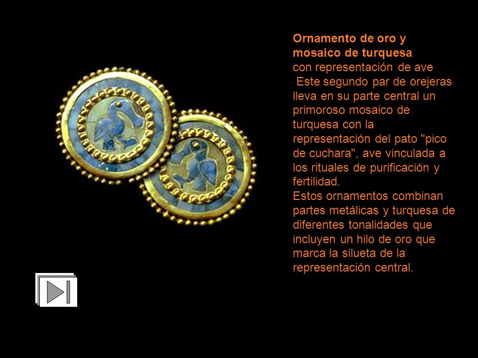 Ornamento de oro y mosaico de turquesa con representación de ave Este segundo par de orejeras lleva en su parte central un primoroso mosaico de turquesa con la representación del pato pico de cuchara , ave vinculada a los rituales de purificación y fertilidad.