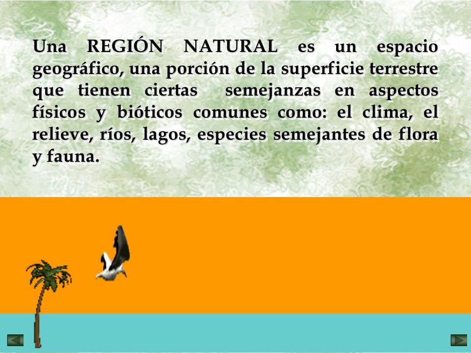 Una REGIÓN NATURAL es un espacio geográfico, una porción de la superficie terrestre que tienen ciertas semejanzas en aspectos físicos y bióticos comunes como: el clima, el relieve, ríos, lagos, especies semejantes de flora y fauna.