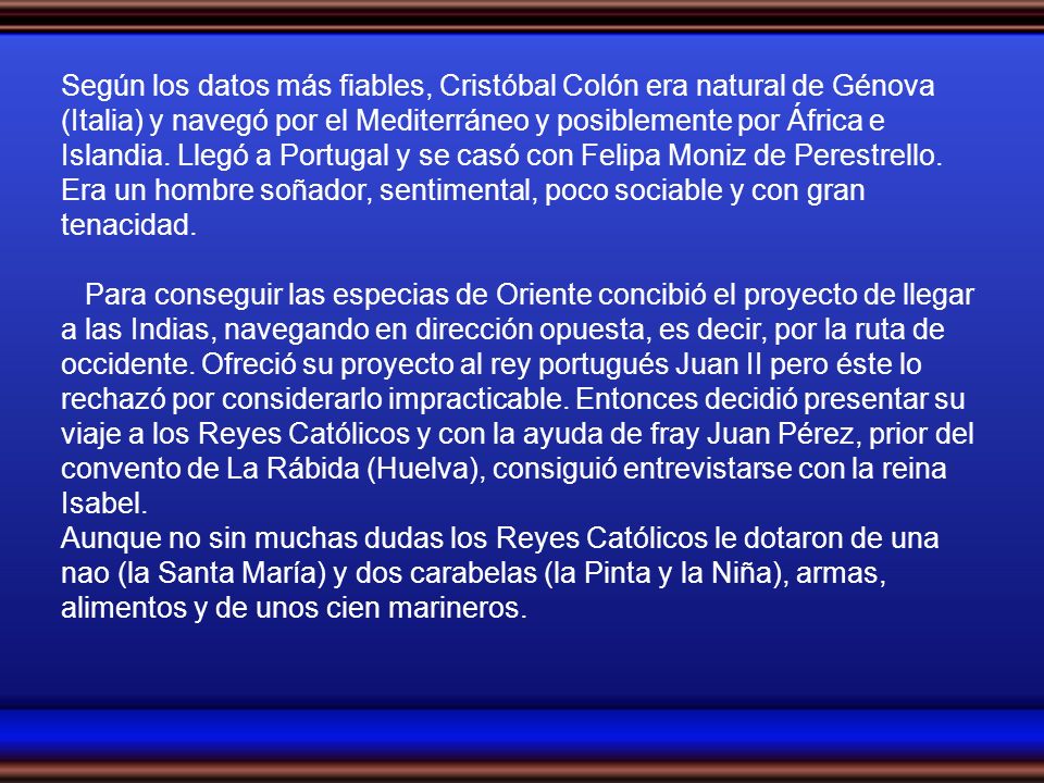 Según los datos más fiables, Cristóbal Colón era natural de Génova (Italia) y navegó por el Mediterráneo y posiblemente por África e Islandia. Llegó a Portugal y se casó con Felipa Moniz de Perestrello. Era un hombre soñador, sentimental, poco sociable y con gran tenacidad.