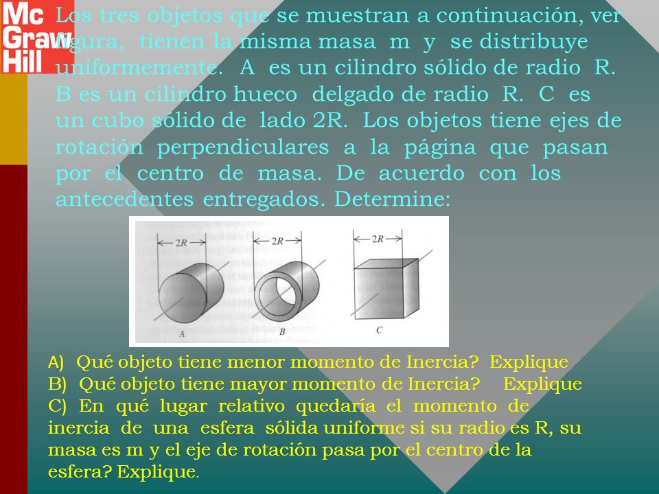 Los tres objetos que se muestran a continuación, ver figura, tienen la misma masa m y se distribuye uniformemente. A es un cilindro sólido de radio R. B es un cilindro hueco delgado de radio R. C es un cubo sólido de lado 2R. Los objetos tiene ejes de rotación perpendiculares a la página que pasan por el centro de masa. De acuerdo con los antecedentes entregados. Determine: