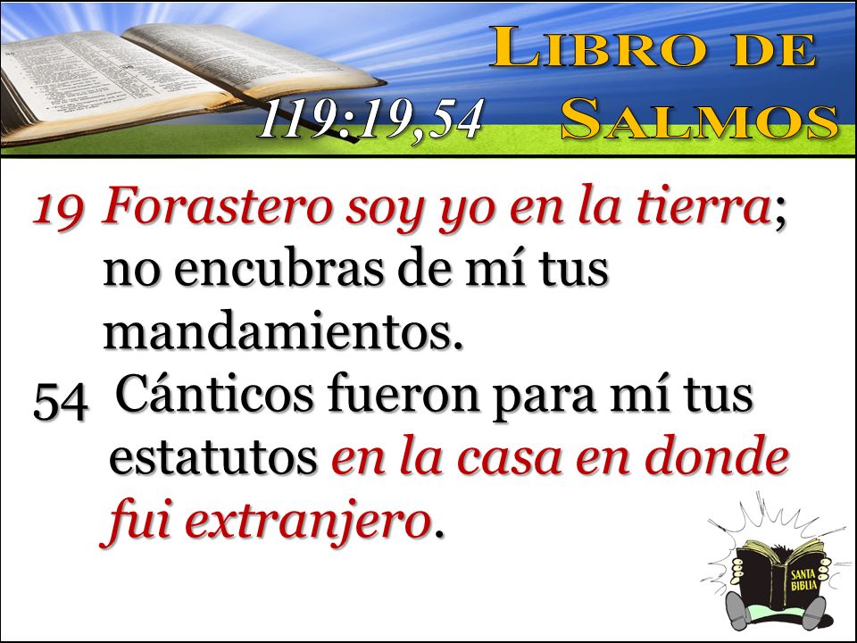 Libro de Salmos. 119:19,54. Forastero soy yo en la tierra; no encubras de mí tus mandamientos.