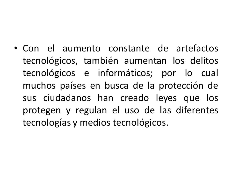 Con el aumento constante de artefactos tecnológicos, también aumentan los delitos tecnológicos e informáticos; por lo cual muchos países en busca de la protección de sus ciudadanos han creado leyes que los protegen y regulan el uso de las diferentes tecnologías y medios tecnológicos.
