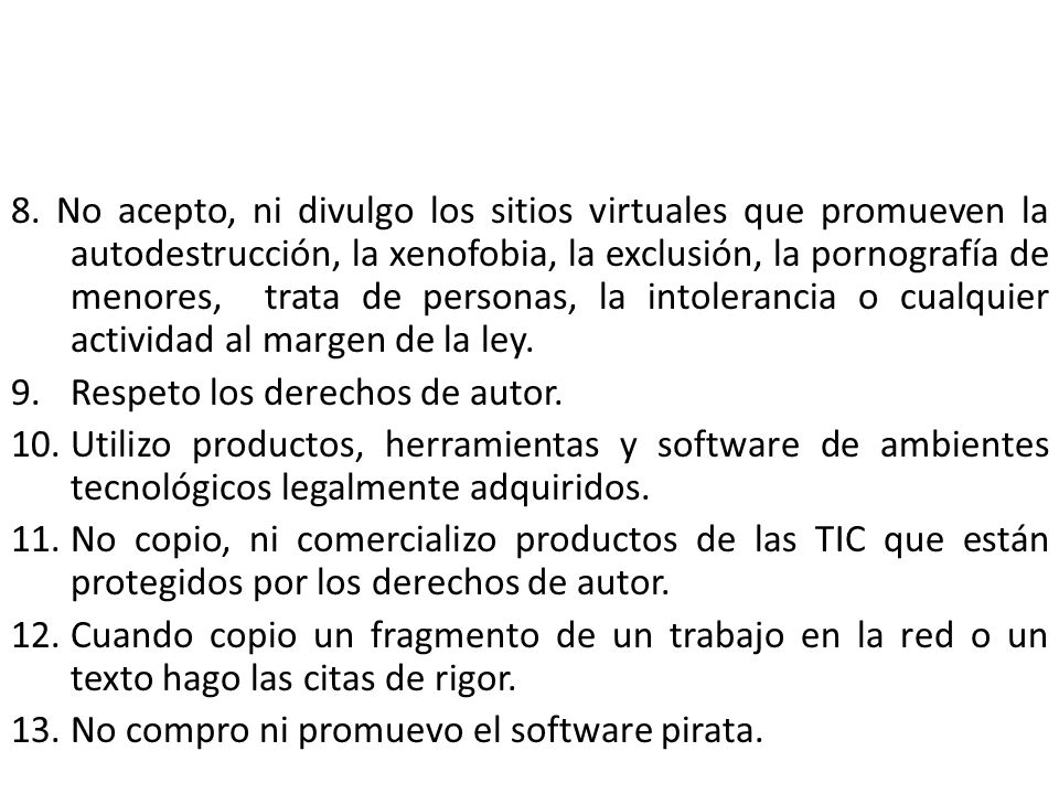 8. No acepto, ni divulgo los sitios virtuales que promueven la autodestrucción, la xenofobia, la exclusión, la pornografía de menores, trata de personas, la intolerancia o cualquier actividad al margen de la ley.