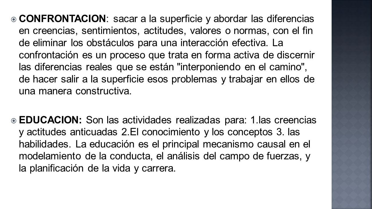 CONFRONTACION: sacar a la superficie y abordar las diferencias en creencias, sentimientos, actitudes, valores o normas, con el fin de eliminar los obstáculos para una interacción efectiva. La confrontación es un proceso que trata en forma activa de discernir las diferencias reales que se están interponiendo en el camino , de hacer salir a la superficie esos problemas y trabajar en ellos de una manera constructiva.