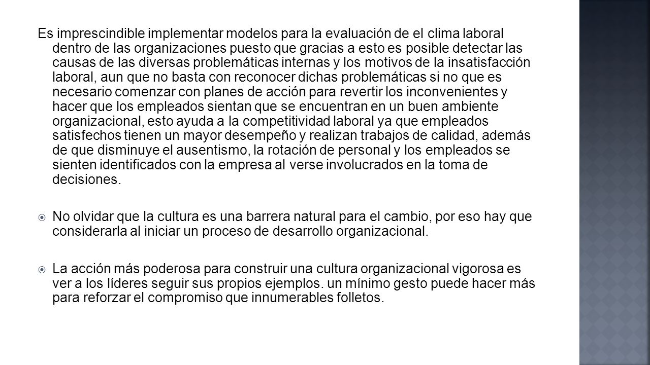 Es imprescindible implementar modelos para la evaluación de el clima laboral dentro de las organizaciones puesto que gracias a esto es posible detectar las causas de las diversas problemáticas internas y los motivos de la insatisfacción laboral, aun que no basta con reconocer dichas problemáticas si no que es necesario comenzar con planes de acción para revertir los inconvenientes y hacer que los empleados sientan que se encuentran en un buen ambiente organizacional, esto ayuda a la competitividad laboral ya que empleados satisfechos tienen un mayor desempeño y realizan trabajos de calidad, además de que disminuye el ausentismo, la rotación de personal y los empleados se sienten identificados con la empresa al verse involucrados en la toma de decisiones.