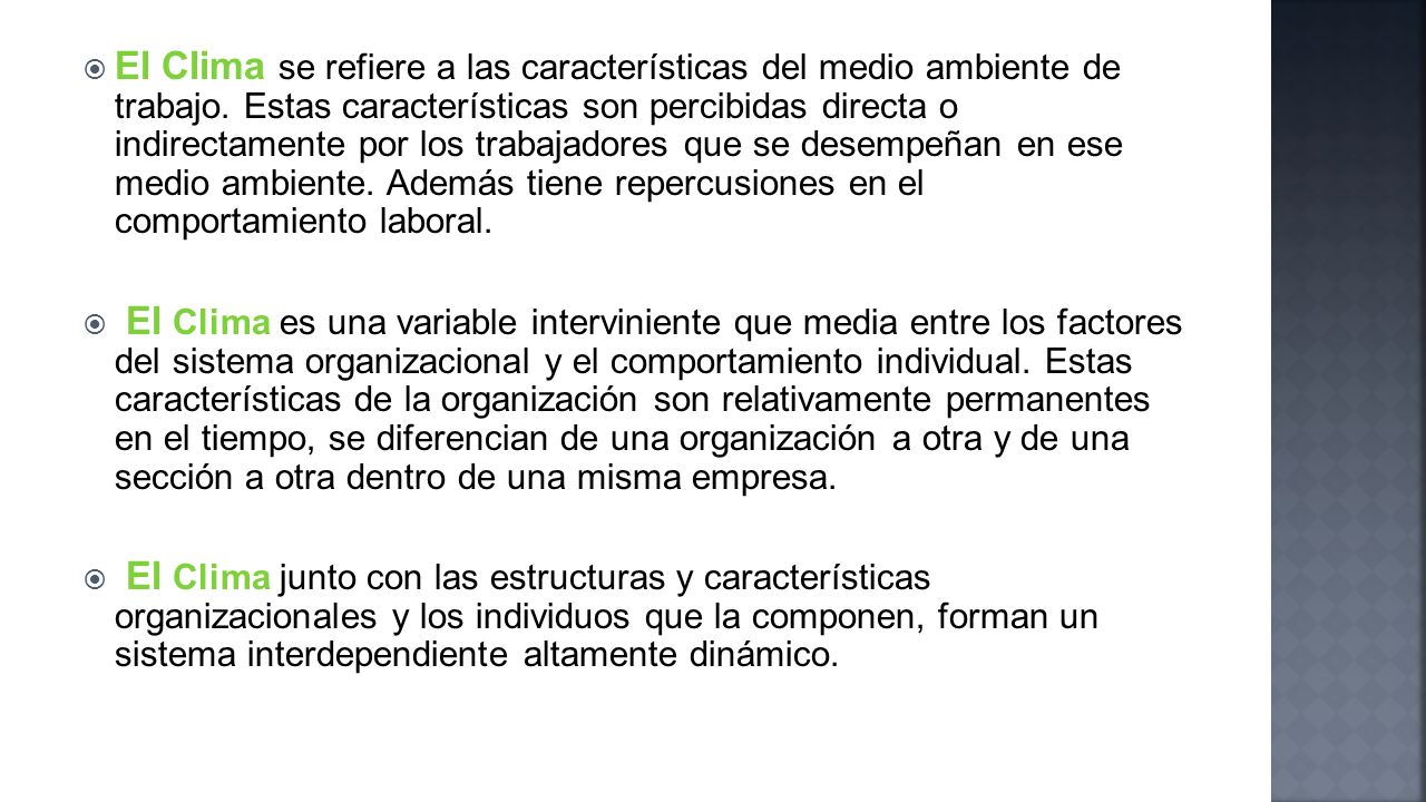 El Clima se refiere a las características del medio ambiente de trabajo. Estas características son percibidas directa o indirectamente por los trabajadores que se desempeñan en ese medio ambiente. Además tiene repercusiones en el comportamiento laboral.