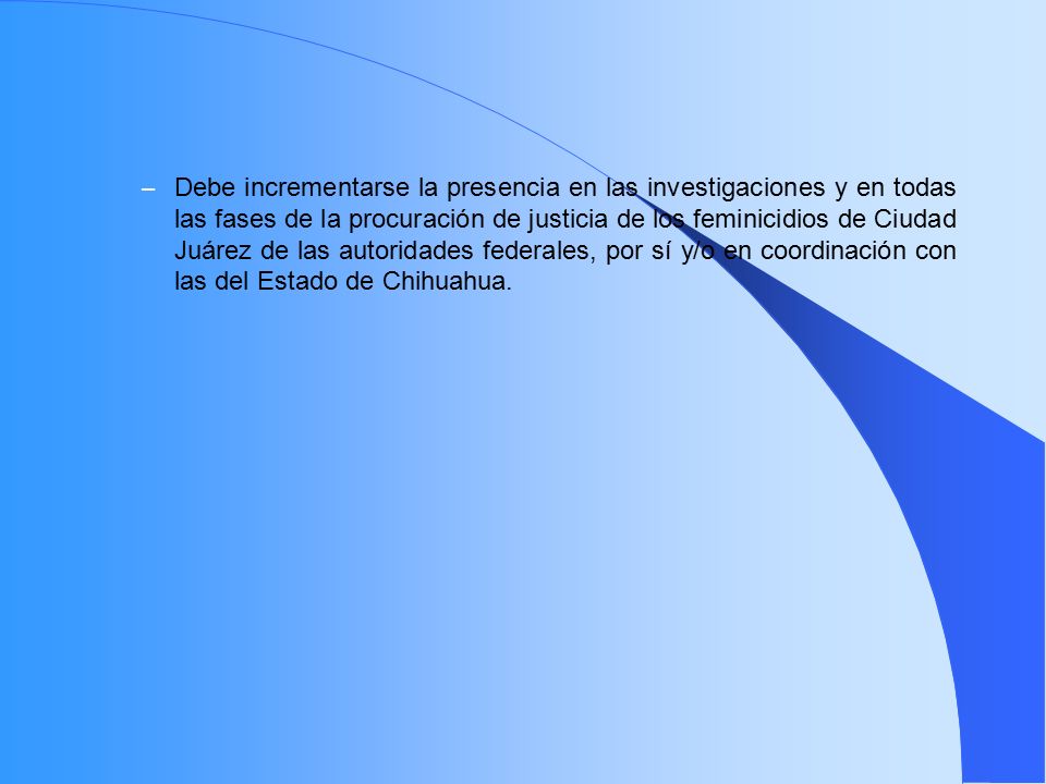 Debe incrementarse la presencia en las investigaciones y en todas las fases de la procuración de justicia de los feminicidios de Ciudad Juárez de las autoridades federales, por sí y/o en coordinación con las del Estado de Chihuahua.