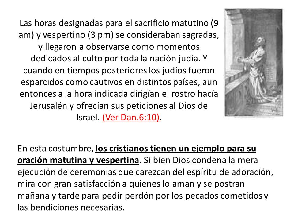 Las horas designadas para el sacrificio matutino (9 am) y vespertino (3 pm) se consideraban sagradas, y llegaron a observarse como momentos dedicados al culto por toda la nación judía. Y cuando en tiempos posteriores los judíos fueron esparcidos como cautivos en distintos países, aun entonces a la hora indicada dirigían el rostro hacía Jerusalén y ofrecían sus peticiones al Dios de Israel. (Ver Dan.6:10).