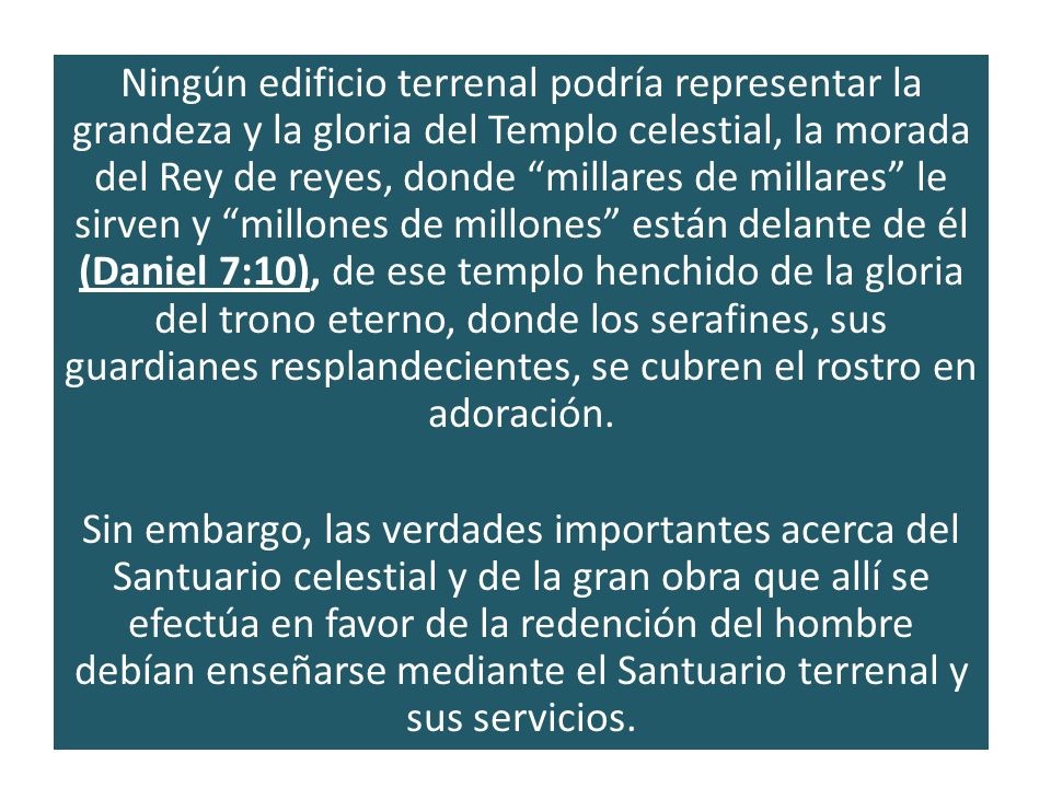 Ningún edificio terrenal podría representar la grandeza y la gloria del Templo celestial, la morada del Rey de reyes, donde millares de millares le sirven y millones de millones están delante de él (Daniel 7:10), de ese templo henchido de la gloria del trono eterno, donde los serafines, sus guardianes resplandecientes, se cubren el rostro en adoración.