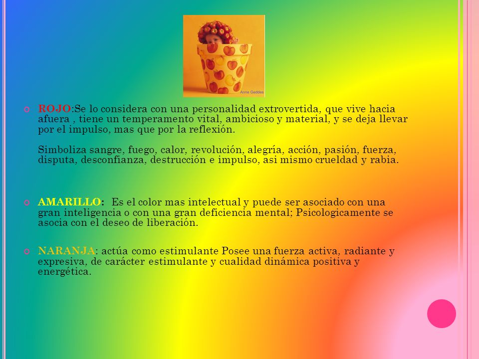 ROJO:Se lo considera con una personalidad extrovertida, que vive hacia afuera , tiene un temperamento vital, ambicioso y material, y se deja llevar por el impulso, mas que por la reflexión. Simboliza sangre, fuego, calor, revolución, alegría, acción, pasión, fuerza, disputa, desconfianza, destrucción e impulso, asi mismo crueldad y rabia.