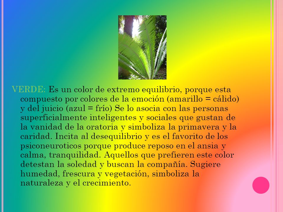 VERDE: Es un color de extremo equilibrio, porque esta compuesto por colores de la emoción (amarillo = cálido) y del juicio (azul = frío) Se lo asocia con las personas superficialmente inteligentes y sociales que gustan de la vanidad de la oratoria y simboliza la primavera y la caridad.