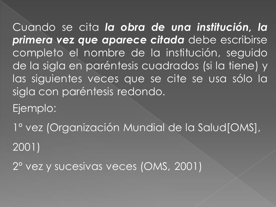 Cuando se cita la obra de una institución, la primera vez que aparece citada debe escribirse completo el nombre de la institución, seguido de la sigla en paréntesis cuadrados (si la tiene) y las siguientes veces que se cite se usa sólo la sigla con paréntesis redondo.