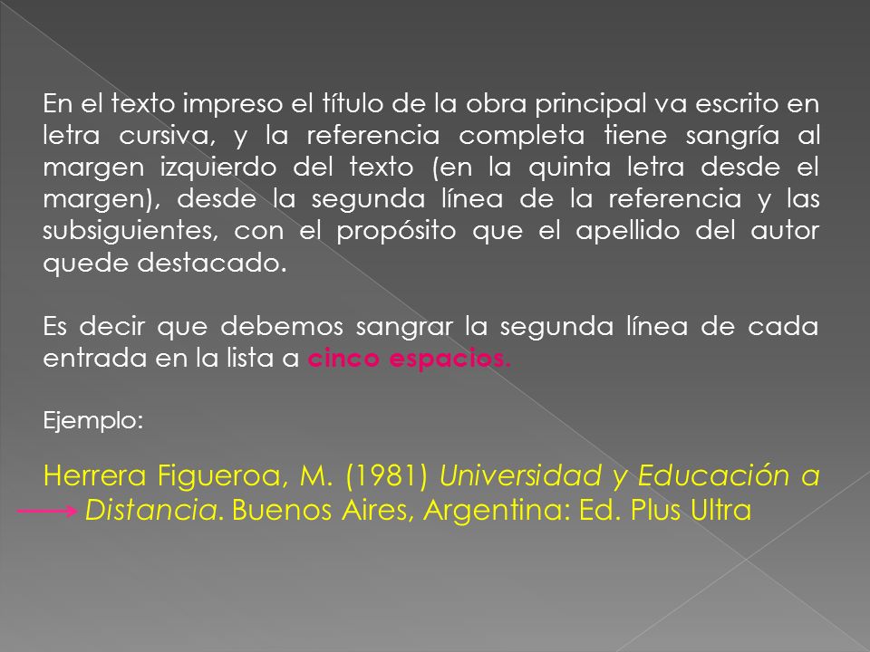 En el texto impreso el título de la obra principal va escrito en letra cursiva, y la referencia completa tiene sangría al margen izquierdo del texto (en la quinta letra desde el margen), desde la segunda línea de la referencia y las subsiguientes, con el propósito que el apellido del autor quede destacado.