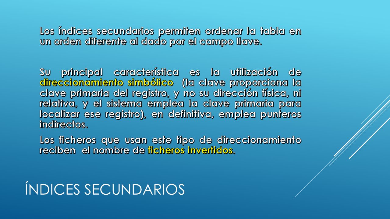 Los índices secundarios permiten ordenar la tabla en un orden diferente al dado por el campo llave. Su principal característica es la utilización de direccionamiento simbólico (la clave proporciona la clave primaria del registro, y no su dirección física, ni relativa, y el sistema emplea la clave primaria para localizar ese registro), en definitiva, emplea punteros indirectos. Los ficheros que usan este tipo de direccionamiento reciben el nombre de ficheros invertidos.