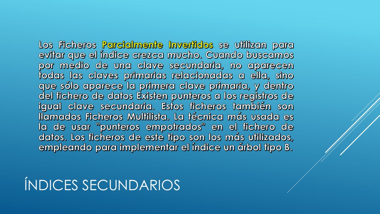 Los Ficheros Parcialmente Invertidos se utilizan para evitar que el índice crezca mucho. Cuando buscamos por medio de una clave secundaria, no aparecen todas las claves primarias relacionadas a ella, sino que sólo aparece la primera clave primaria, y dentro del fichero de datos Existen punteros a los registros de igual clave secundaria. Estos ficheros también son llamados Ficheros Multilista. La técnica más usada es la de usar punteros empotrados en el fichero de datos. Los ficheros de este tipo son los más utilizados, empleando para implementar el índice un árbol tipo B.