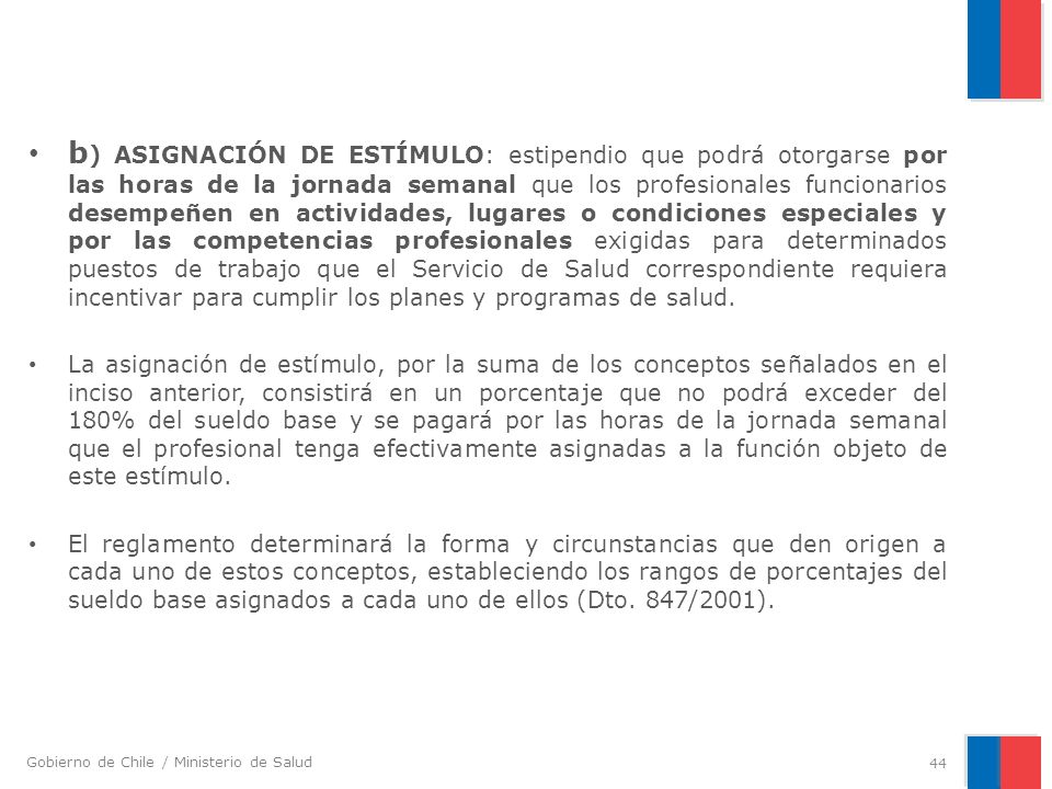 b) ASIGNACIÓN DE ESTÍMULO: estipendio que podrá otorgarse por las horas de la jornada semanal que los profesionales funcionarios desempeñen en actividades, lugares o condiciones especiales y por las competencias profesionales exigidas para determinados puestos de trabajo que el Servicio de Salud correspondiente requiera incentivar para cumplir los planes y programas de salud.