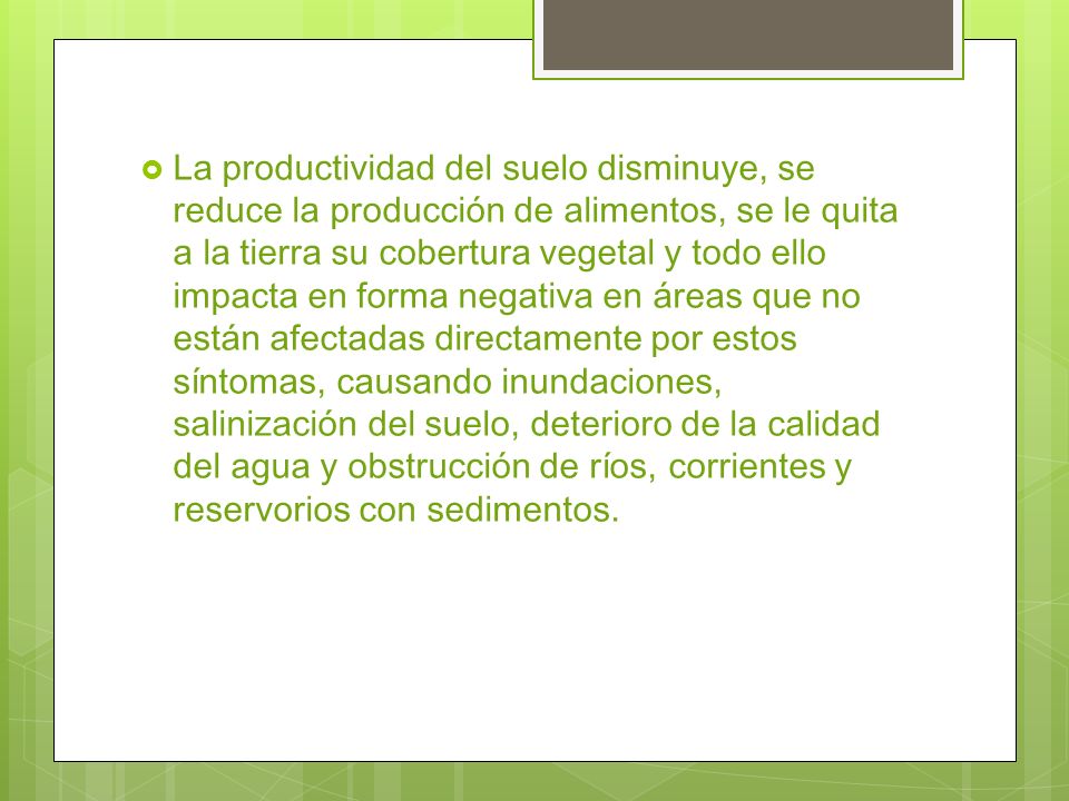 La productividad del suelo disminuye, se reduce la producción de alimentos, se le quita a la tierra su cobertura vegetal y todo ello impacta en forma negativa en áreas que no están afectadas directamente por estos síntomas, causando inundaciones, salinización del suelo, deterioro de la calidad del agua y obstrucción de ríos, corrientes y reservorios con sedimentos.