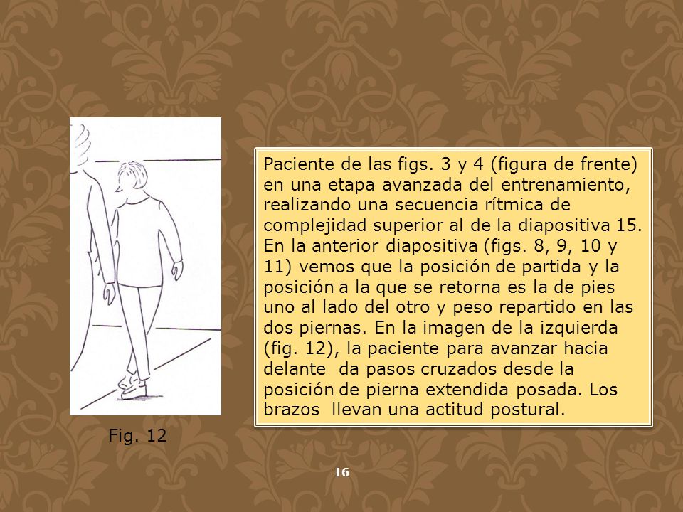 Paciente de las figs. 3 y 4 (figura de frente) en una etapa avanzada del entrenamiento, realizando una secuencia rítmica de complejidad superior al de la diapositiva 15. En la anterior diapositiva (figs. 8, 9, 10 y 11) vemos que la posición de partida y la posición a la que se retorna es la de pies uno al lado del otro y peso repartido en las dos piernas. En la imagen de la izquierda (fig. 12), la paciente para avanzar hacia delante da pasos cruzados desde la posición de pierna extendida posada. Los brazos llevan una actitud postural.