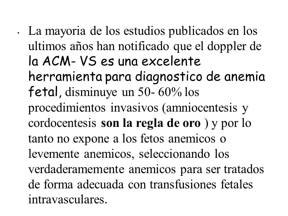 La mayoria de los estudios publicados en los ultimos años han notificado que el doppler de la ACM- VS es una excelente herramienta para diagnostico de anemia fetal, disminuye un % los procedimientos invasivos (amniocentesis y cordocentesis son la regla de oro ) y por lo tanto no expone a los fetos anemicos o levemente anemicos, seleccionando los verdaderamemente anemicos para ser tratados de forma adecuada con transfusiones fetales intravasculares.