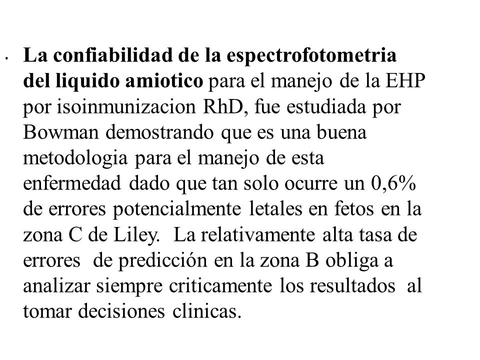 La confiabilidad de la espectrofotometria del liquido amiotico para el manejo de la EHP por isoinmunizacion RhD, fue estudiada por Bowman demostrando que es una buena metodologia para el manejo de esta enfermedad dado que tan solo ocurre un 0,6% de errores potencialmente letales en fetos en la zona C de Liley. La relativamente alta tasa de errores de predicción en la zona B obliga a analizar siempre criticamente los resultados al tomar decisiones clinicas.