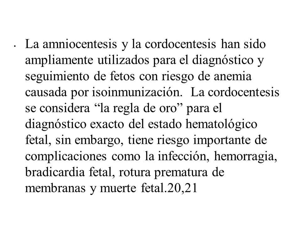 La amniocentesis y la cordocentesis han sido ampliamente utilizados para el diagnóstico y seguimiento de fetos con riesgo de anemia causada por isoinmunización. La cordocentesis se considera la regla de oro para el diagnóstico exacto del estado hematológico fetal, sin embargo, tiene riesgo importante de complicaciones como la infección, hemorragia, bradicardia fetal, rotura prematura de membranas y muerte fetal.20,21