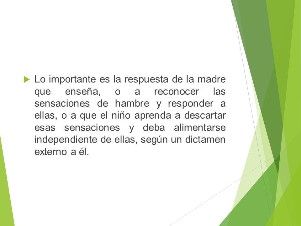 Lo importante es la respuesta de la madre que enseña, o a reconocer las sensaciones de hambre y responder a ellas, o a que el niño aprenda a descartar esas sensaciones y deba alimentarse independiente de ellas, según un dictamen externo a él.