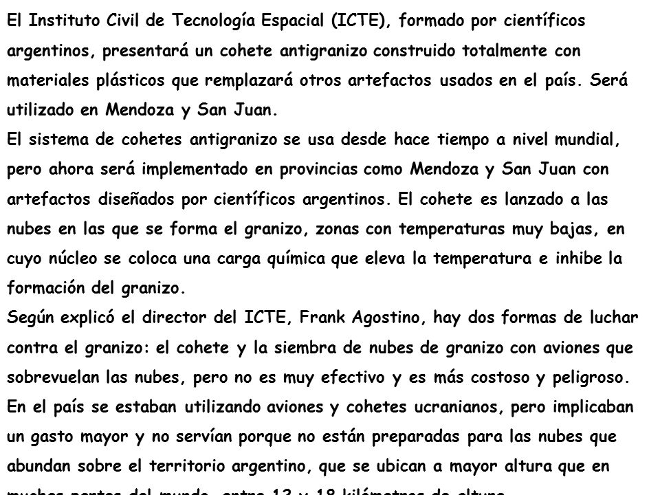 El Instituto Civil de Tecnología Espacial (ICTE), formado por científicos argentinos, presentará un cohete antigranizo construido totalmente con materiales plásticos que remplazará otros artefactos usados en el país. Será utilizado en Mendoza y San Juan.