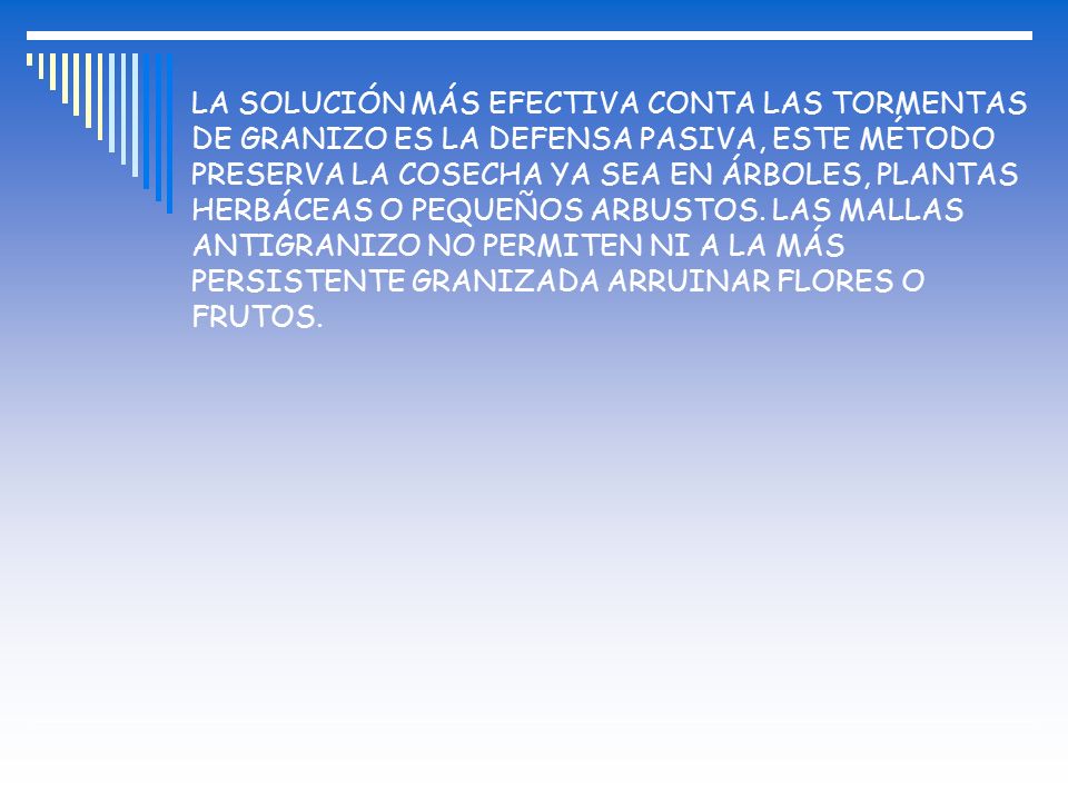 LA SOLUCIÓN MÁS EFECTIVA CONTA LAS TORMENTAS DE GRANIZO ES LA DEFENSA PASIVA, ESTE MÉTODO PRESERVA LA COSECHA YA SEA EN ÁRBOLES, PLANTAS HERBÁCEAS O PEQUEÑOS ARBUSTOS.